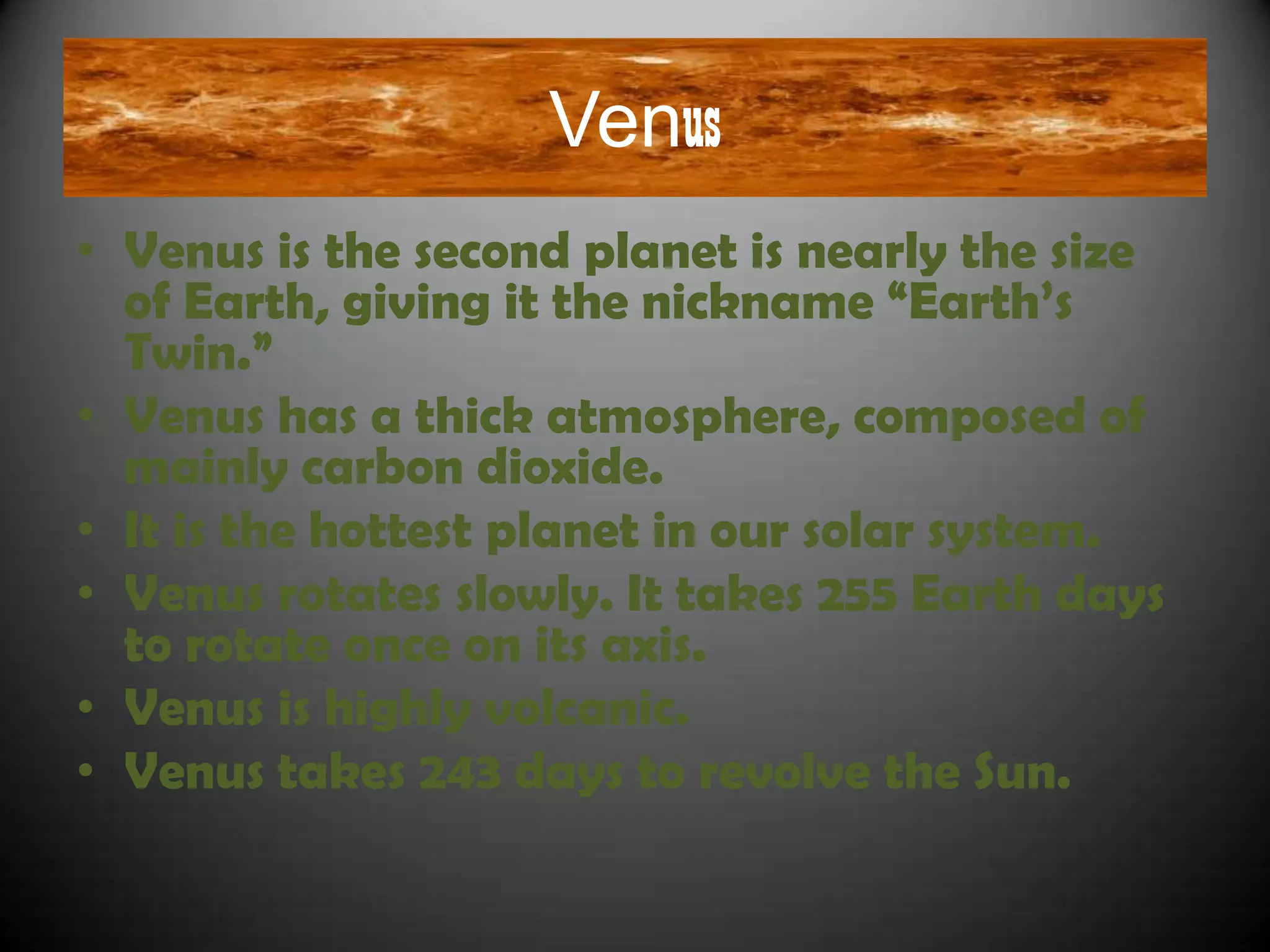 Venus
• Venus is the second planet is nearly the size
  of Earth, giving it the nickname “Earth‟s
  Twin.”
• Venus has a thick atmosphere, composed of
  mainly carbon dioxide.
• It is the hottest planet in our solar system.
• Venus rotates slowly. It takes 255 Earth days
  to rotate once on its axis.
• Venus is highly volcanic.
• Venus takes 243 days to revolve the Sun.
 