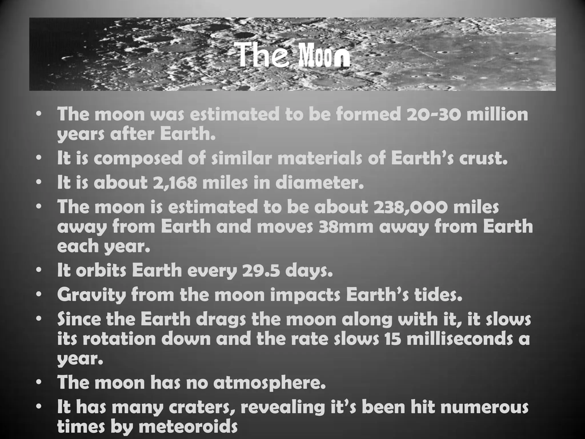 The Moon
• The moon was estimated to be formed 20-30 million
  years after Earth.
• It is composed of similar materials of Earth‟s crust.
• It is about 2,168 miles in diameter.
• The moon is estimated to be about 238,000 miles
  away from Earth and moves 38mm away from Earth
  each year.
• It orbits Earth every 29.5 days.
• Gravity from the moon impacts Earth‟s tides.
• Since the Earth drags the moon along with it, it slows
  its rotation down and the rate slows 15 milliseconds a
  year.
• The moon has no atmosphere.
• It has many craters, revealing it‟s been hit numerous
  times by meteoroids
 