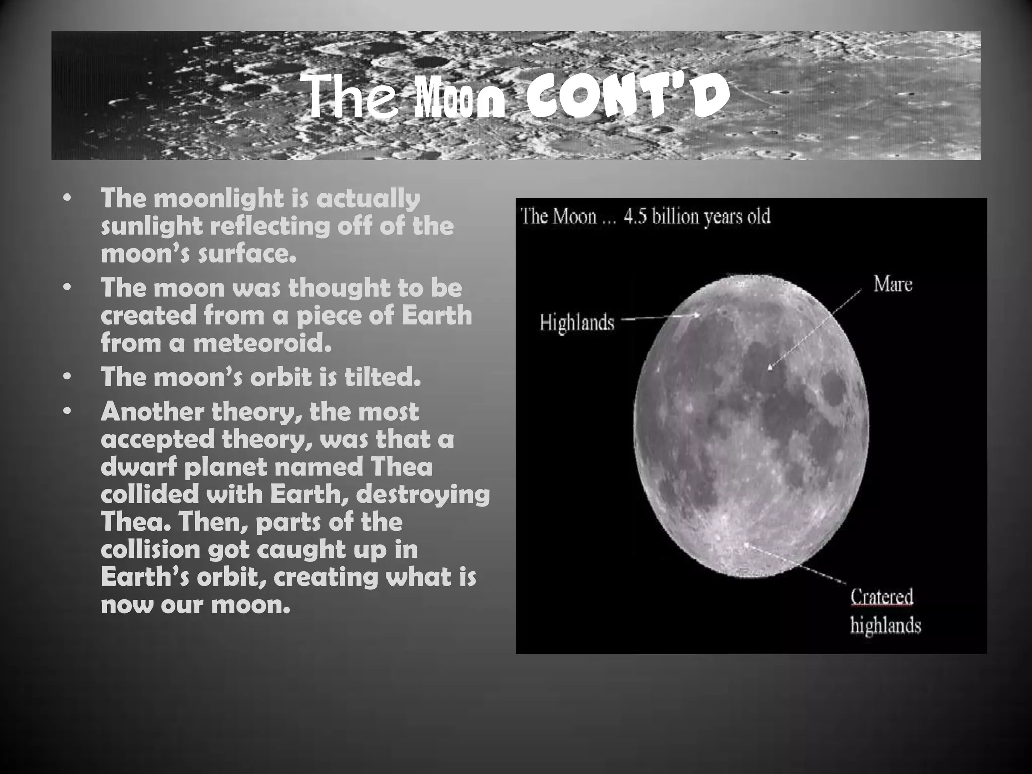 The Moon Cont’d
• The moonlight is actually
  sunlight reflecting off of the
  moon‟s surface.
• The moon was thought to be
  created from a piece of Earth
  from a meteoroid.
• The moon‟s orbit is tilted.
• Another theory, the most
  accepted theory, was that a
  dwarf planet named Thea
  collided with Earth, destroying
  Thea. Then, parts of the
  collision got caught up in
  Earth‟s orbit, creating what is
  now our moon.
 