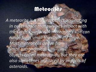 Meteorites
A meteorite is a natural object originating
  in outer space that survives impact with
  the Earth's surface. A meteorite's size can
  range from small to extremely large.
  Most meteorites derive from
  small astronomical
  objects called meteoroids, but they are
  also sometimes produced by impacts of
  asteroids.
 