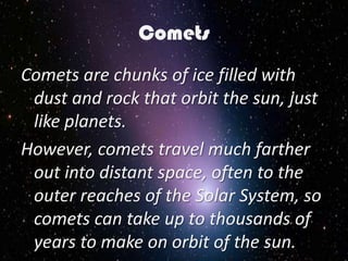 Comets
Comets are chunks of ice filled with
 dust and rock that orbit the sun, just
 like planets.
However, comets travel much farther
 out into distant space, often to the
 outer reaches of the Solar System, so
 comets can take up to thousands of
 years to make on orbit of the sun.
 