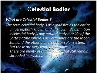 Celestial Bodies
What are Celestial Bodies ?
The term celestial body is as expansive as the entire
  universe, both known and unknown. By definition
  a celestial body is any natural body outside of the
  Earth’s atmosphere. Easy examples are the Moon,
  Sun, and the other planets of our solar system.
  But those are very limited examples.
  There are plenty of other bodies that still remain
  shrouded in mystery.
 