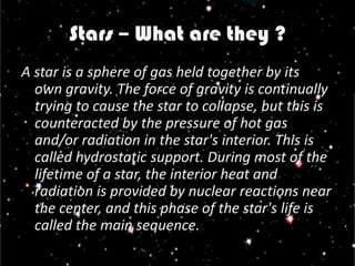 Stars – What are they ?
A star is a sphere of gas held together by its
  own gravity. The force of gravity is continually
  trying to cause the star to collapse, but this is
  counteracted by the pressure of hot gas
  and/or radiation in the star's interior. This is
  called hydrostatic support. During most of the
  lifetime of a star, the interior heat and
  radiation is provided by nuclear reactions near
  the center, and this phase of the star's life is
  called the main sequence.
 