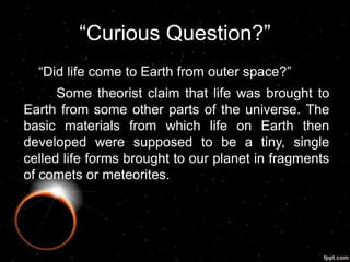 “Curious Question?”
“Did life come to Earth from outer space?”
Some theorist claim that life was brought to
Earth from some other parts of the universe. The
basic materials from which life on Earth then
developed were supposed to be a tiny, single
celled life forms brought to our planet in fragments
of comets or meteorites.
 