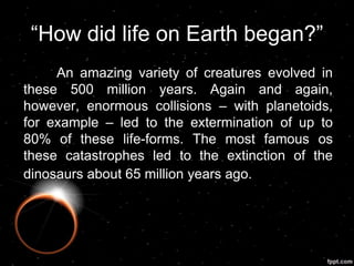 “How did life on Earth began?”
An amazing variety of creatures evolved in
these 500 million years. Again and again,
however, enormous collisions – with planetoids,
for example – led to the extermination of up to
80% of these life-forms. The most famous os
these catastrophes led to the extinction of the
dinosaurs about 65 million years ago.
 