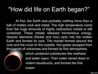 "How did life on Earth began?”
At first, the Earth was porbably nothing more than a
ball of molten rock and metal. The high temperature came
from the huge amounts of highly radioactive metals is still
contained. These metals released tremendous energy.
Heavier elements (Nickel and Iron) sank into the molten
Earth and formed its core. The mantel formed around the
core and the crust on the outside. Hot gases escaped from
thousands of volcanoes and formed its first atmosphere,
which contained substances like methane
and water vapor. Then water rained down in
violent cloudbursts, and formed the first
ocean.
 