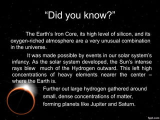 “Did you know?”
The Earth‟s Iron Core, its high level of silicon, and its
oxygen-riched atmosphere are a very unusual combination
in the universe.
It was made possible by events in our solar system‟s
infancy. As the solar system developed, the Sun‟s intense
rays blew much of the Hydrogen outward. This left high
concentrations of heavy elements nearer the center –
where the Earth is.
Further out large hydrogen gathered around
small, dense concentrations of matter,
forming planets like Jupiter and Saturn.
 