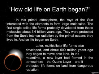 “How did life on Earth began?”
In this primal atmosphere, the rays of the Sun
interacted with the elements to form large molecules. The
first single-celled life forms probably developed from these
molecules about 3.6 billion years ago. They were protected
from the Sun‟s intense radiation by the primal oceans they
lived in. And so life began on Earth.
Later, multicellular life-forms also
developed, and about 500 million years ago
they began to move onto land. In the
meantime, a new layer had formed in the
atmosphere – the Ozone Layer – and it
protected life-forms on land from dangerous
radiation.
 