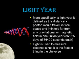 LIghT YeaR
• More specifically, a light year is
defined as the distance a
photon would travel, in free
space and infinitely far from
any gravitational or magnetic
field in one Julian year (365.25
days of 86400 seconds each)
• Light is used to measure
distance since it is the fastest
thing in the Universe

 