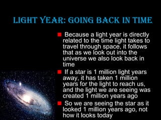 LIghT YeaR: gOINg baCk IN TIMe
Because a light year is directly
related to the time light takes to
travel through space, it follows
that as we look out into the
universe we also look back in
time
If a star is 1 million light years
away, it has taken 1 million
years for the light to reach us,
and the light we are seeing was
created 1 million years ago
So we are seeing the star as it
looked 1 million years ago, not
how it looks today

 