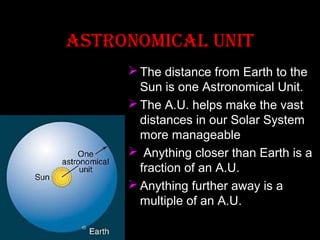 aSTRONOMICaL uNIT
 The distance from Earth to the
Sun is one Astronomical Unit.
 The A.U. helps make the vast
distances in our Solar System
more manageable
 Anything closer than Earth is a
fraction of an A.U.
 Anything further away is a
multiple of an A.U.

 