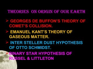 TheORIeS ON ORIgIN OF OuR eaRTh
 GEORGES DE BUFFON’S THEORY OF
COMET’S COLLISION.
 EMANUEL KANT’S THEORY OF
GASEOUS MATTER.
 INTER STELLER DUST HYPOTHESIS
OF OTTO SCHMIDST.
 BINARY STAR HYPOTHESIS OF
RUSSEL & LITTLETON

 