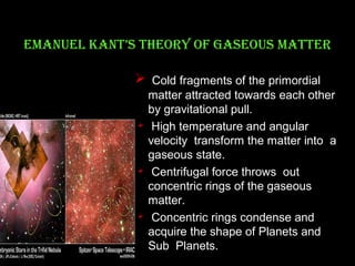 eMaNueL kaNT’S TheORY OF gaSeOuS MaTTeR
 Cold fragments of the primordial
matter attracted towards each other
by gravitational pull.
 High temperature and angular
velocity transform the matter into a
gaseous state.
 Centrifugal force throws out
concentric rings of the gaseous
matter.
 Concentric rings condense and
acquire the shape of Planets and
Sub Planets.

 