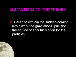 LIMITaTIONS TO The TheORY
 Failed to explain the sudden coming
into play of the gravitational pull and
the source of angular motion for the
particles.

 