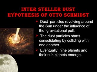 INTeR STeLLeR duST
hYPOTheSIS OF OTTO SChMIdST
 Dust particles revolving around
the Sun under the influence of
the gravitational pull.
 The dust particles starts
consolidating by colliding with
one another.
 Eventually nine planets and
their sub planets emerge.

 