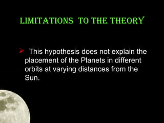 LIMITATIONS TO THE THEORY
 This hypothesis does not explain the
placement of the Planets in different
orbits at varying distances from the
Sun.

 