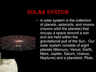 SOLAR SYSTEM
• A solar system is the collection
of planets, asteroids, and moons
(moons orbit the planets) that
occupy a space around a sun
and are held within the
gravitational pull of the Sun. Our
solar system consists of eight
planets (Mercury, Venus, Earth,
Mars, Jupiter, Saturn, Uranus,
Neptune) and a planetoid, Pluto.

 