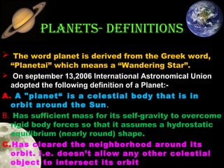 PLANETS- DEFINITIONS
 The word planet is derived from the Greek word,

“Planetai” which means a “Wandering Star”.
 On september 13,2006 International Astronomical Union 
adopted the following definition of a Planet:A. A "planet“ is a celestial body that is in
orbit around the Sun .
B. Has sufficient mass for its self-gravity to overcome
rigid body forces so that it assumes a hydrostatic
equilibrium (nearly round) shape.
C.Has cleared the neighborhood around its
orbit. i.e. doesn’t allow any other celestial
object to intersect its orbit 

 
