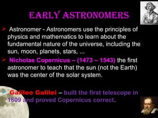 eaRLY aSTRONOMeRS
 Astronomer - Astronomers use the principles of
physics and mathematics to learn about the
fundamental nature of the universe, including the
sun, moon, planets, stars, ...
 Nicholas Copernicus – (1473 – 1543) the first
astronomer to teach that the sun (not the Earth)
was the center of the solar system.
 Galileo Galilei – built the first telescope in
1609 and proved Copernicus correct.

 