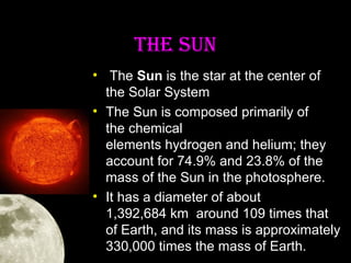 THE SUN
• The Sun is the star at the center of
the Solar System
• The Sun is composed primarily of
the chemical
elements hydrogen and helium; they
account for 74.9% and 23.8% of the
mass of the Sun in the photosphere.
• It has a diameter of about
1,392,684 km around 109 times that
of Earth, and its mass is approximately
330,000 times the mass of Earth.

 