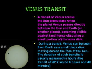 VENUS TRANSIT
• A transit of Venus across 
the Sun takes place when 
the planet Venus passes directly 
between the Sun and Earth (or 
another planet), becoming visible 
against (and hence obscuring a 
small portion of) the solar disk.
• During a transit, Venus can be seen 
from Earth as a small black disk 
moving across the face of the Sun. 
The duration of such transits is 
usually measured in hours (the 
transit of 2012 lasted 6 hours and 40 
minutes)

 