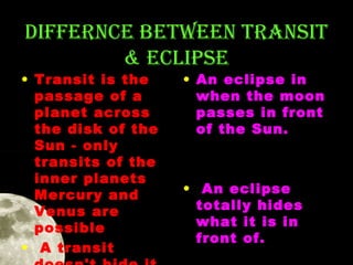 DIFFERNCE BETWEEN TRANSIT
& ECLIPSE

• Transit is the
passage of a
planet across
the disk of the
Sun - only
transits of the
inner planets
Mercury and
Venus are
possible
• A transit

• An eclipse in
when the moon
passes in front
of the Sun.

• An eclipse
totally hides
what it is in
front of. 

 