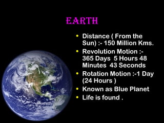 EARTH
• Distance ( From the
Sun) :- 150 Million Kms.
• Revolution Motion :365 Days 5 Hours 48
Minutes 43 Seconds
• Rotation Motion :-1 Day
(24 Hours )
• Known as Blue Planet
• Life is found .

 