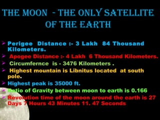 the Moon - the onlY Satellite
of the eaRth
 Perigee Distance :- 3 Lakh 84 Thousand
Kilometers.
 Apogee Distance :- 4 Lakh 6 Thousand Kilometers.
 Circumfernce is - 3476 Kilometers .
 Highest mountain is Libnitus located at south
pole.
 Highest peak is 35000 ft.
 Ratio of Gravity between moon to earth is 0.166
 Revolution time of the moon around the earth is 27
Days 7 Hours 43 Minutes 11. 47 Seconds

 