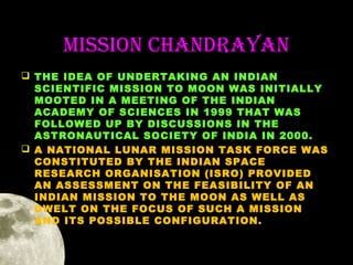 MiSSion ChanDRaYan
 THE IDEA OF UNDERTAKING AN INDIAN
SCIENTIFIC MISSION TO MOON WAS INITIALLY
MOOTED IN A MEETING OF THE INDIAN
ACADEMY OF SCIENCES IN 1999 THAT WAS
FOLLOWED UP BY DISCUSSIONS IN THE
ASTRONAUTICAL SOCIETY OF INDIA IN 2000.
 A NATIONAL LUNAR MISSION TASK FORCE WAS
CONSTITUTED BY THE INDIAN SPACE
RESEARCH ORGANISATION (ISRO) PROVIDED
AN ASSESSMENT ON THE FEASIBILITY OF AN
INDIAN MISSION TO THE MOON AS WELL AS
DWELT ON THE FOCUS OF SUCH A MISSION
AND ITS POSSIBLE CONFIGURATION.

 