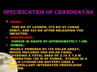SPeCifiCation of ChanDRaYan


MASS:-

1380 KG AT LAUNCH, 675 KG AT LUNAR
ORBIT, AND 523 KG AFTER RELEASING THE
IMPACTOR.
 DIMENSIONS:
CUBOID IN SHAPE OF APPROXIMATELY 1.5M.
 POWER:MAINLY POWERED BY ITS SOLAR ARRAY,
WHICH INCLUDES ONE SOLAR PANEL
COVERING A TOTAL AREA OF 2.15 X 1.8 M
GENERATING 700 W OF POWER, STORED IN A
36 A-H LITHIUM-ION BATTERY.USES A
BIPROPELLANT INTEGRATED PROPULSION
SYSTEM.

 