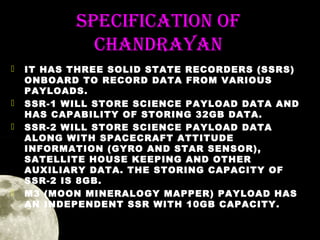 SPeCifiCation of
ChanDRaYan







IT HAS THREE SOLID STATE RECORDERS (SSRS)
ONBOARD TO RECORD DATA FROM VARIOUS
PAYLOADS.
SSR-1 WILL STORE SCIENCE PAYLOAD DATA AND
HAS CAPABILITY OF STORING 32GB DATA.
SSR-2 WILL STORE SCIENCE PAYLOAD DATA
ALONG WITH SPACECRAFT ATTITUDE
INFORMATION (GYRO AND STAR SENSOR),
SATELLITE HOUSE KEEPING AND OTHER
AUXILIARY DATA. THE STORING CAPACITY OF
SSR-2 IS 8GB.
M3 (MOON MINERALOGY MAPPER) PAYLOAD HAS
AN INDEPENDENT SSR WITH 10GB CAPACITY.

 