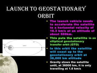 LAUNCH TO GEOSTATIONAry
OrbIT

• The launch vehicle needs
to accelerate the satellite
to a horizontal velocity of
10.3 km/s at an altitude of
about 500km.
• This puts the satellite in an
elliptical geostationary
transfer orbit (GTO)
• In this orbit the satellite
will coast up to the
geostationary orbit at
36,000 km altitude
• Gravity slows the satellite
until, at 36000 km, it is only
travelling at 1.6 km/s

 
