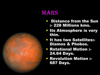 MArS
• Distance from the Sun
:- 228 Millions kms.
• Its Atmosphere is very
thin.
• It has two Satellites:Diamos & Phobos.
• Rotational Motion :24.64 Days.
• Revolution Motion :687 Days.

 