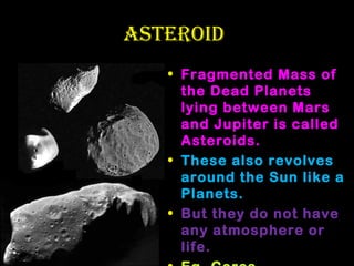 ASTErOID
• Fragmented Mass of
the Dead Planets
lying between Mars
and Jupiter is called
Asteroids.
• These also revolves
around the Sun like a
Planets.
• But they do not have
any atmosphere or
life.

 