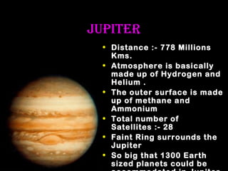 JUPITEr
• Distance :- 778 Millions
Kms.
• Atmosphere is basically
made up of Hydrogen and
Helium .
• The outer surface is made
up of methane and
Ammonium
• Total number of
Satellites :- 28
• Faint Ring surrounds the
Jupiter
• So big that 1300 Earth
sized planets could be

 