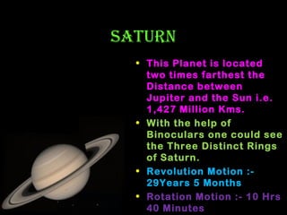 SATUrN
• This Planet is located
two times farthest the
Distance between
Jupiter and the Sun i.e.
1,427 Million Kms.
• With the help of
Binoculars one could see
the Three Distinct Rings
of Saturn.
• Revolution Motion :29Years 5 Months
• Rotation Motion :- 10 Hrs
40 Minutes

 