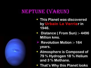 NEPTUNE (VArUN)
• This Planet was discovered
by Urbain Le Verrier in
1946.
• Distance ( From Sun) :- 4496
Million kms.
 Revolution Motion :- 164
years.
• Atmosphere is Composed of
79 % Hydrogen 18 % Helium
and 3 % Methane.
• That’s Why this Planet looks

 