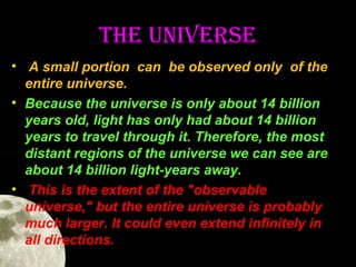 The uNIVeRSe
• A small portion can be observed only of the
entire universe.
• Because the universe is only about 14 billion
years old, light has only had about 14 billion
years to travel through it. Therefore, the most
distant regions of the universe we can see are
about 14 billion light-years away.
• This is the extent of the "observable
universe," but the entire universe is probably
much larger. It could even extend infinitely in
all directions.

 