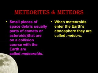 METEOrITES & METEOrS
• Small pieces of
• When meteoroids
space debris usually
enter the Earth's
parts of comets or
atmosphere they are
asteroids)that are
called meteors.
on a collision
course with the
Earth are
called meteoroids.

 