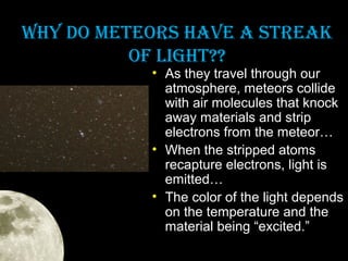WHy DO METEOrS HAVE A STrEAk
OF LIGHT??

• As they travel through our
atmosphere, meteors collide
with air molecules that knock
away materials and strip
electrons from the meteor…
• When the stripped atoms
recapture electrons, light is
emitted…
• The color of the light depends
on the temperature and the
material being “excited.”

 