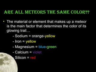 ArE ALL METEOrS THE SAME COLOr??
• The material or element that makes up a meteor
is the main factor that determines the color of its
glowing trail…
- Sodium = orange-yellow
- Iron = yellow
- Magnesium = blue-green
- Calcium = violet
- Silicon = red

 