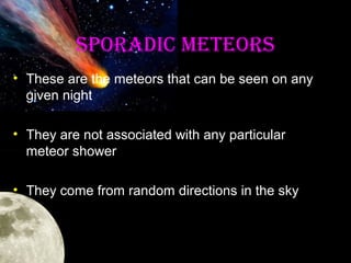 SPOrADIC METEOrS
• These are the meteors that can be seen on any
given night
• They are not associated with any particular
meteor shower
• They come from random directions in the sky

 