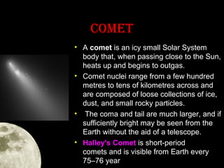 COMET
• A comet is an icy small Solar System
body that, when passing close to the Sun,
heats up and begins to outgas.
• Comet nuclei range from a few hundred
metres to tens of kilometres across and
are composed of loose collections of ice,
dust, and small rocky particles.
• The coma and tail are much larger, and if
sufficiently bright may be seen from the
Earth without the aid of a telescope.
• Halley's Comet is short-period
comets and is visible from Earth every
75–76 year

 