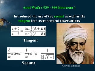 Abul Wafa ( 939 - 998 khorasan )
Introduced the use of the secant as well as the
tangent into astronomical observations

Tangent

Secant

Abu Wafa (Khorasan)

 
