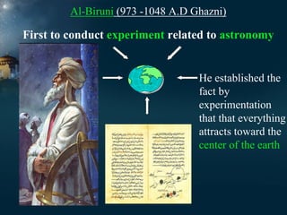Al-Biruni (973 -1048 A.D Ghazni)

First to conduct experiment related to astronomy

He established the
fact by
experimentation
that that everything
attracts toward the
center of the earth

 
