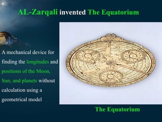 AL-Zarqali invented The Equatorium

A mechanical device for
finding the longitudes and
positions of the Moon,
Sun, and planets without
calculation using a
geometrical model

The Equatorium

 