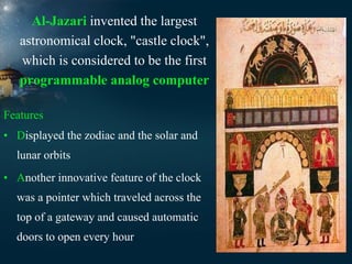 Al-Jazari invented the largest
astronomical clock, "castle clock",
which is considered to be the first
programmable analog computer
Features
• Displayed the zodiac and the solar and
lunar orbits
• Another innovative feature of the clock
was a pointer which traveled across the
top of a gateway and caused automatic
doors to open every hour

 