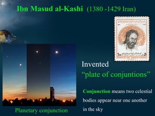 Ibn Masud al-Kashi (1380 -1429 Iran)

Invented
“plate of conjuntions”
Conjunction means two celestial
bodies appear near one another

Planetary conjunction

in the sky

 