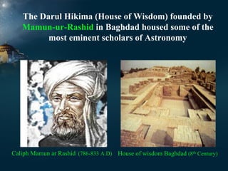 The Darul Hikima (House of Wisdom) founded by
Mamun-ur-Rashid in Baghdad housed some of the
most eminent scholars of Astronomy

Caliph Mamun ar Rashid (786-833 A.D) House of wisdom Baghdad (8th Century)

 