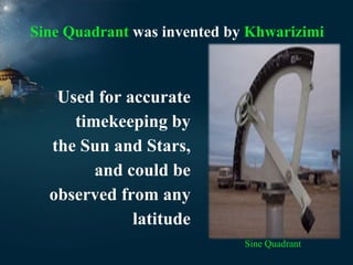 Sine Quadrant was invented by Khwarizimi

Used for accurate
timekeeping by
the Sun and Stars,
and could be
observed from any
latitude
Sine Quadrant

 